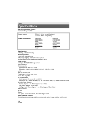 Page 162162VQT3K80
High Definition Video Camera
Information for your safety
Others
Specifications
Power source:DC 9.3 V (When using AC adaptor)
DC 7.2 V (When using battery)
Power consumption: Recording;
6.4 W
6.4 W
7.4 W Charging;
10.3 W
10.3 W
10.9 W
Signal system:
1080/50p, 1080/50i, 540/25p
Recording format:
[1080/50p]; Original format
[HA]/[HG]/[HX]/[HE]; AVCHD format compliant
[iFrame]; MPEG-4 AVC file format complaint (.MP4)
Image sensor:
1/4.1 type (1/4.1 z) 3MOS image sensor
Total; 3050 K k3
Effective...
