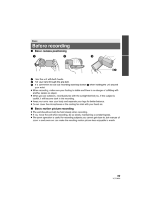 Page 2727VQT3K80
∫Basic camera positioning
1 Hold the unit with both hands.
2 Put your hand through the grip belt.
3 It is convenient to use sub recording start/stop button  A when holding the unit around 
your waist.
≥ When recording, make sure your footing is stable and there is no danger of colliding with 
another person or object.
≥ When you are outdoors, record pictures with the sunlight behind you. If the subject is 
backlit, it will become dark in the recording.
≥ Keep your arms near your body and...