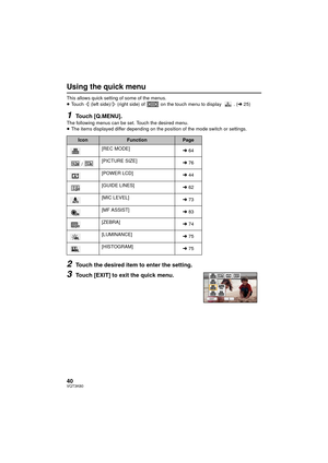 Page 4040VQT3K80
Using the quick menu
This allows quick setting of some of the menus.
≥Touch   (left side)/  (right side) of   on the touch menu to display  . ( l25)
1Touch [Q.MENU].The following menus can be set. Touch the desired menu.
≥The items displayed differ depending on the position of the mode switch or settings.
2Touch the desired item to enter the setting.
3Touch [EXIT] to exit the quick menu.
IconFunctionPage
[REC MODE] l64
/ [PICTURE SIZE]
l76
[POWER LCD] l44
[GUIDE LINES] l62
[MIC LEVEL] l73
[MF...