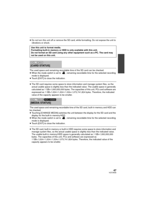 Page 4747VQT3K80
≥Do not turn this unit off or remove the SD card, while formatting. Do not expose the unit to 
vibrations or shock.
The used space and remaining recordable time of the SD card can be checked.
≥ When the mode switch is set to  , remaining recordable time for the selected recording 
mode is displayed.
≥ Touch [EXIT] to close the indication.
≥The SD card requires some space to store information and manage system files, so the 
actual usable space is slightly less than the indicated value. The...