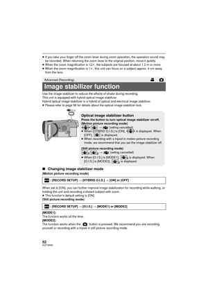 Page 5252VQT3K80
≥If you take your finger off the zoom lever during zoom operation, the operation sound may 
be recorded. When returning the zoom lever to the original position, move it quietly.
≥ When the zoom magnification is 12 k, the subjects are focused at about 1.2 m or more.
≥ When the zoom magnification is 1 k, this unit can focus on a subject approx. 4 cm away 
from the lens.
Use the image stabilizer to reduce the effects of shake during recording.
This unit is equipped with hybrid optical image...