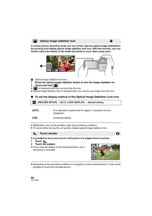 Page 5656VQT3K80
In motion picture recording mode, you can further improve optical image stabilization 
by touching and holding optical image stabilizer lock icon. With this function, you can 
further reduce the effects of the shake that tends to occur when using zoom.
AOptical image stabilizer lock icon
1 Press the optical image stabilizer button to turn the image stabilizer on.
2 Touch and hold  .
≥  is displayed while you are touching the icon.
≥ Optical image stabilizer lock is released  when you remove...