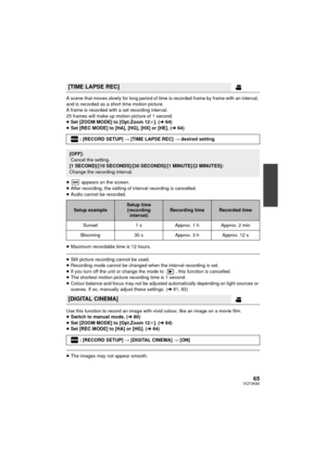 Page 6565VQT3K80
A scene that moves slowly for long period of time is recorded frame by frame with an interval, 
and is recorded as a short time motion picture.
A frame is recorded with a set recording interval.
25 frames will make up motion picture of 1 second.
≥Set [ZOOM MODE] to [Opt.Zoom 12 k]. ( l64)
≥ Set [REC MODE] to [HA], [HG], [HX] or [HE]. ( l64)
≥  appears on the screen.
≥ After recording, the setting of interval recording is cancelled.
≥ Audio cannot be recorded.
≥ Maximum recordable time is 12...