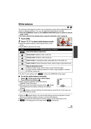 Page 8181VQT3K80
White balance
The automatic white balance function may not reproduce natural colours depending on the 
scenes or lighting conditions. If so, you can adjust the white balance manually.
≥Press the iA/MANUAL button or the CAMERA FUNCTION button to switch to manual 
mode. ( l80)
≥ For how to perform the settings when using the viewfinder, refer to page 80.
1Touch [WB].
2Touch  /  to select white balance mode.
≥Select the optimal mode by confirming the colour on the 
screen.
≥ Touch [WB] to...