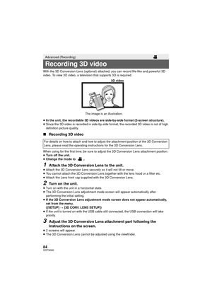 Page 8484VQT3K80
With the 3D Conversion Lens (optional) attached, you can record life-like and powerful 3D 
video. To view 3D video, a television that supports 3D is required.
≥In the unit, the recordable 3D videos are side-by-side format (2-screen structure).
≥ Since the 3D video is recorded in side-by-side format, the recorded 3D video is not of high 
definition picture quality.
∫ Recording 3D video
When using for the first time, be sure to adju st the 3D Conversion Lens attachment position.
≥ Turn off the...