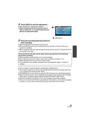 Page 8585VQT3K80
4Touch [EXIT] to end the adjustment.
≥After adjustment, a single screen appears.
≥ When re-attaching the 3D Conversion Lens or 
after an impact etc., it is recommended that you 
perform the adjustment again.
5Press the recording start/stop button to 
start recording.
≥Start recording after removing the Lens front cap.
≥ When the 3D Conversion Lens is attached, the zoom position is fixed, and the zoom 
operation is disabled.
≥ When recording in 3D, the image will appear with grey frame around...