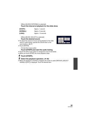 Page 9595VQT3K80
(When [SLIDES INTERVAL] is selected)
Touch the interval of playback for the slide show.
(When [MUSIC SELECT] is selected)
Touch the desired sound.≥To adjust the volume of music during playback of the slide 
show or audio testing, operate the volume lever or the 
zoom buttons. ( l37)
≥ Touch [ENTER].
(To test the music audio)
Touch [START] and start the audio testing.
≥Touch the other music option to change the music to be tested.
≥ When you touch [STOP], the music playback stops.
4Touch...