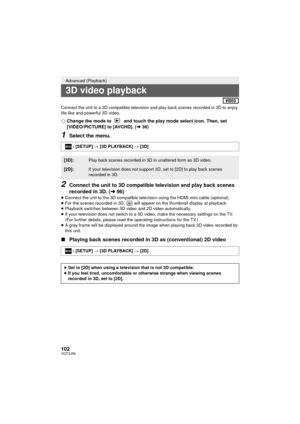 Page 102102VQT3J56
Connect the unit to a 3D compatible television and play back scenes recorded in 3D to enjoy 
life-like and powerful 3D video.
¬Change the mode to   and touch the play mode select icon. Then, set 
[VIDEO/PICTURE] to [AVCHD]. ( l36)
1Select the menu.
2Connect the unit to 3D compatible television and play back scenes 
recorded in 3D. ( l96)
≥Connect the unit to the 3D compatible televi sion using the HDMI mini cable (optional).
≥ For the scenes recorded in 3D,   will appear on the thumbnail...