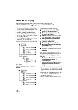 Page 128128VQT3J56
About the PC display
When the unit is connected to a PC, it is recognized as an external drive.
≥Removable disk (Example:  ) is displayed in [Computer].
Example folder structure of an SD card:
Example folder structure of built-in 
memory: The following data will be recorded.
1
Up to 999 still pictures in JPEG 
format ([S1000001.JPG] etc.)
2 iFrame format motion picture files 
([S1000001.MP4] etc.)
3 JPEG format still pictures recorded 
in Hi-speed Burst Shooting Mode
4 JPEG format still...