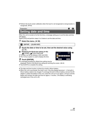 Page 2727VQT3J56
≥Perform the touch screen calibration when the touch is not recognized or wrong location is 
recognized. ( l46)
When the unit is turned on for the first time, a message asking you to set the date and time 
will appear.
Select [YES] and perform steps 2 to 3 below to set the date and time.
1Select the menu. ( l39)
2Touch the date or time to be set, then set the desired value using 
/.
A Displaying the World time setting ( l40):
[HOME]/ [DESTINATION]
≥ The year can be set between 2000 and 2039.
≥...