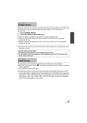 Page 4545VQT3J56
Please be aware that if a medium is formatted, then all the data recorded on the medium will 
be erased and cannot be restored. Back up important data on a PC, DVD disc etc. 
( l 106, 118)
1 Touch [FORMAT MEDIA].
2 Touch [SD CARD] or [Built-inMemory].
≥When formatting is complete, touch [EXIT] to exit the message screen.
≥ Perform a physical formatting of the SD card when the SD card is to be disposed/ 
transferred. ( l146)
≥ Perform a physical formatting of the built-in memory when this unit...