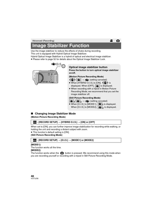 Page 4848VQT3J56
Use the image stabilizer to reduce the effects of shake during recording.
This unit is equipped with Hybrid Optical Image Stabilizer.
Hybrid Optical Image Stabilizer is a hybrid of optical and electrical image stabilizer.
≥Please refer to page 52 for details about the Optical Image Stabilizer Lock.
∫ Changing Image Stabilizer Mode
(Motion Picture Recording Mode)
When set to [ON], you can further improve image stabilization for recording while walking, or 
holding the unit and recording a...