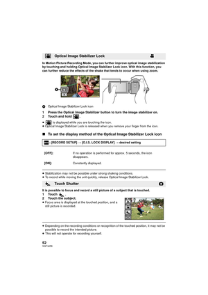 Page 5252VQT3J56
In Motion Picture Recording Mode, you can further improve optical image stabilization 
by touching and holding Optical Image Stabilizer Lock icon. With this function, you 
can further reduce the effects of the shake that tends to occur when using zoom.
AOptical Image Stabilizer Lock icon
1 Press the Optical Image Stabilizer button to turn the image stabilizer on.
2 Touch and hold  .
≥  is displayed while you are touching the icon.
≥ Optical Image Stabilizer Lock is released when you remove your...