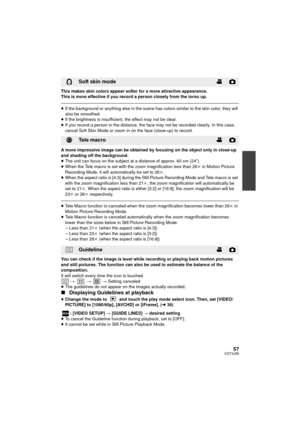 Page 5757VQT3J56
This makes skin colors appear softer for a more attractive appearance.
This is more effective if you record a person closely from the torso up.
≥If the background or anything else in the scene has colors similar to the skin color, they will 
also be smoothed.
≥ If the brightness is insufficient, the effect may not be clear.
≥ If you record a person in the distance, the face may not be recorded clearly. In this case, 
cancel Soft Skin Mode or zoom in on the face (close-up) to record.
A more...