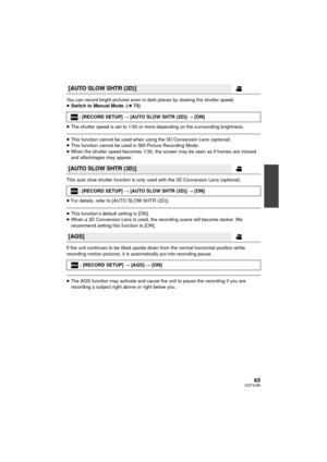 Page 6565VQT3J56
You can record bright pictures even in dark places by slowing the shutter speed.
≥Switch to Manual Mode. ( l73)
≥ The shutter speed is set to 1/30 or more depending on the surrounding brightness.
≥This function cannot be used when using the 3D Conversion Lens (optional).
≥ This function cannot be used in Still Picture Recording Mode.
≥ When the shutter speed becomes 1/30, the screen may be seen as if frames are missed 
and afterimages may appear.
This auto slow shutter function is only used...