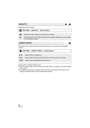 Page 7070VQT3J56
Selecting the picture quality.
This allows you to select the aspect ratio of the pictures to suit printing or the playback 
method.
≥This function’s default setting is [4:3].
≥ When the aspect ratio is set to [4:3] or [3:2], black bands may appear on the left and right 
of the screen.
≥ The edges of still pictures reco rded on this unit with a [16:9] aspect ratio may be cut at 
printing. Check the printer or photo studio before printing.
[QUALITY]
: [PICTURE]  # [QUALITY]  # desired setting...