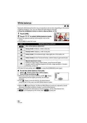 Page 7474VQT3J56
White balance
Automatic white balance function may not reproduce natural colors depending on the scenes 
or lighting conditions. If so, you can adjust the white balance manually.
≥Press the iA/MANUAL button to switch to Manual Mode. ( l73)
1Touch [WB].
2Touch  /  to select White balance mode.≥Select the optimal mode by confirming the color on the 
screen.
≥ Touch [WB] to select the mode.
≥ To return to auto setting, set to   or press the iA/MANUAL button again.
∫ To set the white balance...