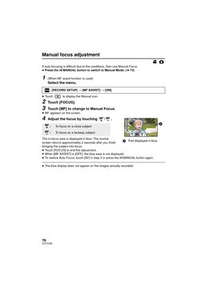 Page 7676VQT3J56
Manual focus adjustment
If auto focusing is difficult due to the conditions, then use Manual Focus.
≥Press the iA/MANUAL button to switch to Manual Mode. ( l73)
1(When MF assist function is used)
Select the menu.
≥Touch   to display the Manual icon.
2Touch [FOCUS].
3Touch [MF] to change to Manual Focus.≥MF appears on the screen.
4Adjust the focus by touching  / .
The in-focus area is displayed in blue. The normal 
screen returns approximately 2 seconds after you finish 
bringing the subject...