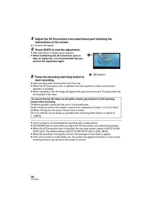 Page 7878VQT3J56
4Adjust the 3D Conversion Lens attachment part following the 
instructions on the screen.
≥2 screens will appear.
5Touch [EXIT] to end the adjustment.≥After adjustment, a single screen appears.
≥ When re-attaching the 3D Conversion Lens or 
after an impact etc., it is recommended that you 
perform the adjustment again.
6Press the recording start/stop button to 
start recording.
≥Start recording after removing the Lens front cap.
≥ When the 3D Conversion Lens is attached, the zoom position is...