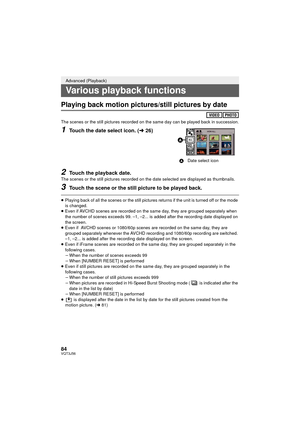 Page 8484VQT3J56
Playing back motion pictures/still pictures by date
The scenes or the still pictures recorded on the same day can be played back in succession.
1Touch the date select icon. (l26)
2Touch the playback date.
The scenes or the still pictures recorded on the date selected are displayed as thumbnails.
3Touch the scene or the still picture to be played back.
≥Playing back of all the scenes or the still pictures returns if the unit is turned off or the mode 
is changed.
≥ Even if AVCHD scenes are...