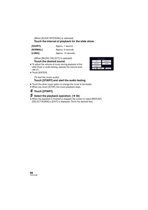 Page 8888VQT3J56
(When [SLIDE INTERVAL] is selected)
Touch the interval of playback for the slide show.
(When [MUSIC SELECT] is selected)
Touch the desired sound.≥To adjust the volume of music during playback of the 
slide show or audio testing, operate the volume lever. 
(l 37)
≥ Touch [ENTER].
(To test the music audio)
Touch [START] and start the audio testing.
≥Touch the other music option to change the music to be tested.
≥ When you touch [STOP], the music playback stops.
4Touch [START].
5Select the...