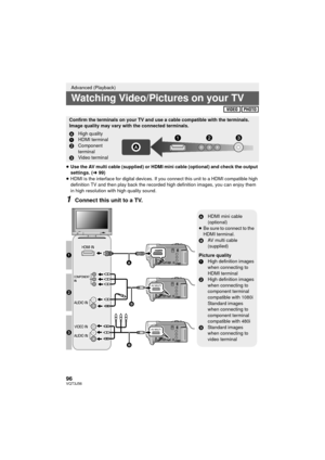 Page 9696VQT3J56
≥Use the AV multi cable (supplied) or HDMI mini cable (optional) and check the output 
settings. ( l99)
≥ HDMI is the interface for digital devices. If you connect this unit to a HDMI compatible high 
definition TV and then play back the recorded high definition images, you can enjoy them 
in high resolution with high quality sound.
1Connect this unit to a TV.
Advanced (Playback)
Watching Video/Pictures on your TV
Confirm the terminals on your TV and use a cable compatible with the terminals....