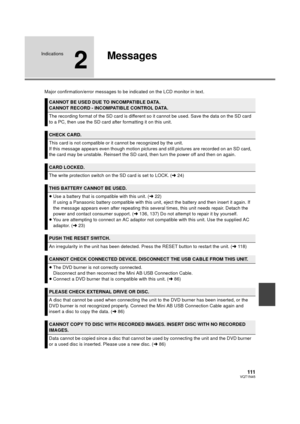 Page 111111VQT1N45
Indications
2
Messages
Major confirmation/error messages to be indicated on the LCD monitor in text.
CANNOT BE USED DUE TO INCOMPATIBLE DATA.
CANNOT RECORD - INCOMPATIBLE CONTROL DATA.
The recording format of the SD card is different so it cannot be used. Save the data on the SD card 
to a PC, then use the SD card after formatting it on this unit.
CHECK CARD.
This card is not compatible or it cannot be recognized by the unit.
If this message appears even though motion pictures and still...