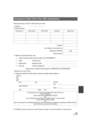 Page 133133VQT1N45
In CANADA, please contact your local Panasonic dealer for more information on Accessories.
Accessory Order Form (For USA Customers)
TO OBTAIN ANY OF OUR ACCESSORIES YOU CAN DO ANY OF  
THE FOLLOWING:  
VISIT YOUR LOCAL PANASONIC DEALER  
OR  
CALL PANASONIC’S ACCESSORY ORDER LINE AT 1-800-332-5368  
[6 AM-6 PM M-F, PACIFIC TIME]  
OR 
MAIL THIS  ORDER TO: 
PANASONIC SERVICE AND TECHNOLOGY COMPANY ACCESSORY ORDER OFFICE  
20421 84th Avenue South Kent, WA. 98032
Ship To: 
Mr.
Mrs.
Ms.
First...