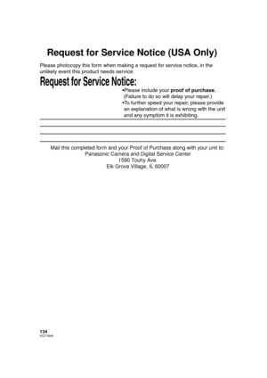 Page 134134VQT1N45
Request for Service Notice (USA Only)
Request for Service Notice:   
Please photocopy this form when making a request for service notice, in the 
unlikely event this product needs service.
Please include your proof of purchase.  
 (Failure to do so will delay your repair.)
To further speed your repair, please provide  
 an explanation of what is wrong with the unit  
 and any symptom it is exhibiting.
Mail this completed form and your Proof of Purchase along with your unit to:  
Panasonic...