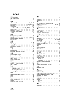 Page 138138VQT1N45
Index
∫Numerics
24p digital cinema   . . . . . . . . . . . . . . . . . . . . . 51
5.1 channel   . . . . . . . . . . . . . . . . . . . . . . . . . . 82
∫A
A/V terminal  . . . . . . . . . . . . . . . . . . . . 17, 78, 92
AC adaptor . . . . . . . . . . . . . . . . . . . . 20, 23, 125
Aperture  . . . . . . . . . . . . . . . . . . . . . . . . . . . . . 62
Auto focus   . . . . . . . . . . . . . . . . . . . . . . . . . . 127
Auto Ground-Directional Standby (AGS)  . . . . 35
Auto mode  . . . . . . . ....