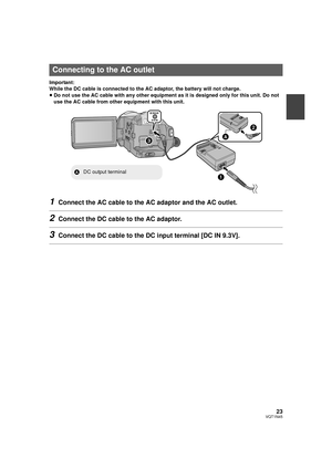 Page 2323VQT1N45
Important:
While the DC cable is connected to the AC adaptor, the battery will not charge.
≥Do not use the AC cable with any other equipment as it is designed only for this unit. Do not 
use the AC cable from other equipment with this unit.
1Connect the AC cable to the AC adaptor and the AC outlet.
2Connect the DC cable to the AC adaptor.
3Connect the DC cable to the DC input terminal [DC IN 9.3V].
Connecting to the AC outlet
ADC output terminal
HDCSD9P-VQT1N45_ENG.book  23 ページ  ２００７年１２月２６日　水曜日...