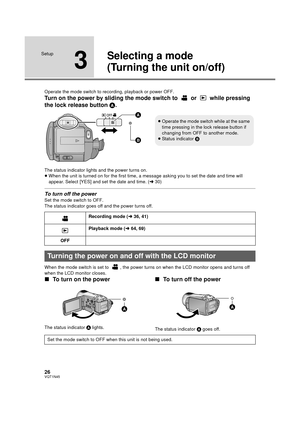 Page 2626VQT1N45
Setup
3
Selecting a mode
(Turning the unit on/off)
Operate the mode switch to recording, playback or power OFF.
Turn on the power by sliding the mode switch to   or   while pressing 
the lock release button A.
The status indicator lights and the power turns on.
≥When the unit is turned on for the first time, a message asking you to set the date and time will 
appear. Select [YES] and set the date and time. (l30)
To turn off the power
Set the mode switch to OFF.
The status indicator goes off and...