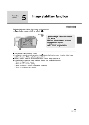 Page 4545VQT1N45
Recording 
(Basic)
5
Image stabilizer function
Reduces the image shaking (jitter) due to hand movement.
¬Operate the mode switch to select  .
≥This function’s default setting is [ON].
≥In still picture recording mode, pressing the   button halfway increases the effect of the image 
stabilizer function. (MEGA optical image stabilizer)
≥When a tripod is used, we recommend that you turn the image stabilizer off.
≥In the following cases, the image stabilizer function may not work effectively.
jWhen...