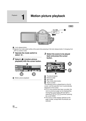 Page 6464VQT1N45
Playback
1
Motion picture playback
ALock release button
≥Operate the mode switch while at the same time pressing in the lock release button if changing from 
OFF to another mode.
1Operate the mode switch to 
select .
2Select [ ] (motion picture 
playback) with the cursor button.
BMotion picture playback
3Select the scene to be played 
back and press the cursor 
button.
CThumbnail display
DPrevious page
ENext page
FPlay mode select button
GScene number
The selected scene is played back on the...