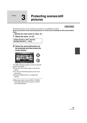 Page 7575VQT1N45
Editing
3
Protecting scenes/still 
pictures
Scenes/still pictures can be protected so that they are not deleted by mistake.
(Even if you protect some scenes/still pictures on an SD card, formatting the SD card will delete 
them.)
¬Operate the mode switch to select  .
1Select the menu. (l27)
2Select the scene/still picture to 
be protected and then press the 
cursor button.
The [ ] indication appears and the scene/still 
picture is protected.
≥Press the cursor button again to cancel the...