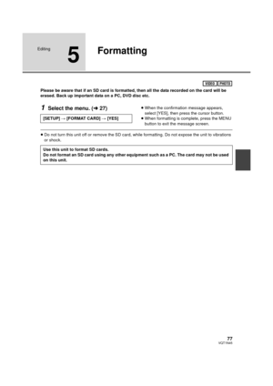 Page 7777VQT1N45
Editing
5
Formatting
Please be aware that if an SD card is formatted, then all the data recorded on the card will be 
erased. Back up important data on a PC, DVD disc etc.
1Select the menu. (l27)≥When the confirmation message appears, 
select [YES], then press the cursor button.
≥When formatting is complete, press the MENU 
button to exit the message screen.
≥Do not turn this unit off or remove the SD card, while formatting. Do not expose the unit to vibrations 
or shock.
VIDEOPHOTO
[SETUP] #...