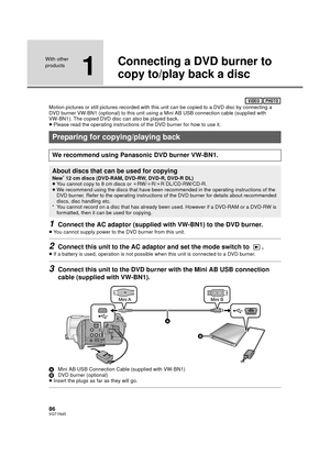 Page 8686VQT1N45
With other 
products
1
Connecting a DVD burner to 
copy to/play back a disc
Motion pictures or still pictures recorded with this unit can be copied to a DVD disc by connecting a 
DVD burner VW-BN1 (optional) to this unit using a Mini AB USB connection cable (supplied with 
VW-BN1). The copied DVD disc can also be played back.
≥Please read the operating instructions of the DVD burner for how to use it.
1Connect the AC adaptor (supplied with VW-BN1) to the DVD burner.
≥You cannot supply power to...