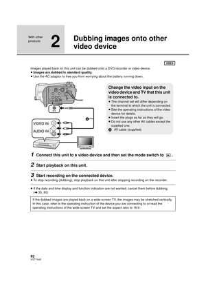 Page 9292VQT1N45
With other 
products
2
Dubbing images onto other 
video device
Images played back on this unit can be dubbed onto a DVD recorder or video device.
≥Images are dubbed in standard quality.
≥Use the AC adaptor to free you from worrying about the battery running down.
1Connect this unit to a video device and then set the mode switch to  .
2Start playback on this unit.
3Start recording on the connected device.
≥To stop recording (dubbing), stop playback on this unit after stopping recording on the...