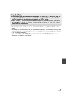 Page 9797VQT1N45
≥We cannot guarantee operation if you use software other than that supplied to read/write motion 
picture.
≥Do not start the software supplied with this unit and other software at the same time. Close any other 
software if you start the software supplied with this unit and close the software supplied with this unit 
if you start any other software.
≥Be sure to use the supplied USB cable when connecting this unit and a PC. (Operation is not 
guaranteed with any other USB cables.)
Important...