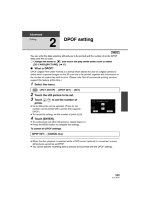 Page 103103VQT3B18
Advanced
Editing
2
DPOF setting
You can write the data selecting still pictures to be printed and the number of prints (DPOF 
data) onto the SD card.
¬Change the mode to   and touch the play mode select icon to select 
[SD CARD]/[PICTURE]. ( l37)
∫ What is DPOF?
DPOF (Digital Print Order Format) is a format  which allows the user of a digital camera to 
define which captured images on the SD card are to be printed, together with information on 
the number of copies they wish to print. (Please...