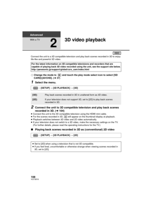 Page 108108VQT3B18
Advanced
With a TV
2
3D video playback
Connect the unit to a 3D compatible television and play back scenes recorded in 3D to enjoy 
life-like and powerful 3D video.
¬Change the mode to  and touch the play mode select icon to select [SD 
CARD]/[AVCHD]. ( l37)
1Select the menu.
2Connect the unit to 3D compatible television and play back scenes 
recorded in 3D. ( l104)
≥Connect the unit to the 3D compatible  television using the HDMI mini cable.
≥ For the scenes recorded in 3D,   will appear on...