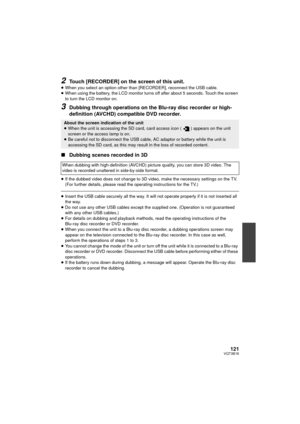 Page 121121VQT3B18
2Touch [RECORDER] on the screen of this unit.
≥When you select an option other than [RECORDER], reconnect the USB cable.
≥ When using the battery, the LCD monitor turns off after about 5 seconds. Touch the screen 
to turn the LCD monitor on.
3Dubbing through operations on the Bl u-ray disc recorder or high-
definition (AVCHD) compatible DVD recorder.
∫ Dubbing scenes recorded in 3D
≥If the dubbed video does not change to 3D video, make the necessary settings on the TV. 
(For further details,...