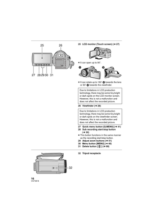 Page 1616VQT3B18
25 LCD monitor (Touch screen) (l27)
≥ It can open up to 90 o.
≥ It can rotate up to 180 o A towards the lens 
or 90 o B  towards the viewfinder.
26 Viewfinder ( l28)
27 Quick menu button [Q.MENU] ( l41)
28 Sub recording start/stop button 
(l 30)
≥ This button functions in the same manner 
as the recording start/stop button.
29 Adjust zoom buttons ( l51)
30 Menu button [MENU] ( l40)
31 Delete button [ ] (l 99)
32 Tripod receptacle
2526
28
27 29 30 31
Due to limitations in LCD production...