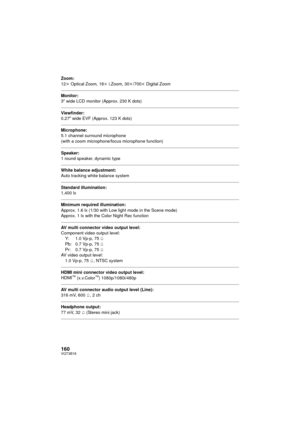 Page 160160VQT3B18
Zoom:
12k Optical Zoom, 18 k i.Zoom, 30 k/700 k Digital Zoom
Monitor:
3z wide LCD monitor (Approx. 230 K dots)
Viewfinder:
0.27z  wide EVF (Approx. 123 K dots)
Microphone:
5.1 channel surround microphone 
(with a zoom microphone/focus microphone function)
Speaker:
1 round speaker, dynamic type
White balance adjustment:
Auto tracking white balance system
Standard illumination:
1,400 lx
Minimum required illumination:
Approx. 1.6 lx (1/30 with Low light mode in the Scene mode)
Approx. 1 lx with...