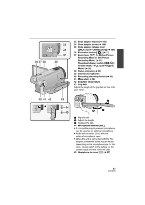 Page 1717VQT3B18
33 Shoe adaptor mount (l166)
34 Shoe adaptor cover ( l166)
35 Shoe adaptor release lever  [SHOE ADAPTOR RELEASE] ( l166)
36 Photoshot button [ ] ( l33)
37 Zoom lever [W/T] (In Motion Picture  Recording Mode or Still Picture 
Recording Mode) (l 51)
Thumbnail display switch [ / ]/
Volume lever [ sVOL r] (In Playback 
Mode) ( l39)
38 Status indicator ( l25)
39 Internal microphones
40 Recording start/stop button (l 31)
41 Mode dial ( l26)
42 Shoulder strap fixture
43 Grip belt
Adjust the length of...