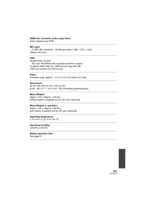 Page 161161VQT3B18
HDMI mini connector audio output level:
Dolby Digital/Linear PCM
MIC input:
j70 dBV (Mic sensitivity  j50 dB equivalent, 0 dB=1 V/Pa, 1 kHz)
(Stereo mini jack)
USB:
Reader/writer function SD card: Read/Write (No copyright protection support)
Hi-Speed USB (USB 2.0), USB terminal Type Mini AB
USB host function (for DVD burner)
Flash:
Available range: Approx. 1.0 m to 2.5 m (3.3 feet to 8.2 feet)
Dimensions:
66 mm (W) k69 mm (H)k 138 mm (D)
[2.59 q (W) k2.71 q (H)k 5.43q (D)] (excluding...