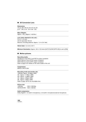 Page 162162VQT3B18
∫3D Conversion Lens
Dimensions:
78 mm (W) k59 mm (H)k 97 mm (D)
[3.07 q (W) k2.32 q (H)k 3.82q (D)]
Mass (Weight):
Approx. 195g (Approx. 0.429 lbs.) 
Lens (when attached to the unit) :
F3.2 (f = 2.5 mm)
35 mm equivalent: 58 mm
Minimum recording distance: Approx. 1.2 m (3.9 feet)
Stereo base:  12.4 mm (0.49 q)
Minimum illumination:  Approx. 28 lx (1/30 when [AUTO SLOW SHTR (3D)] is set to [ON])
∫Motion pictures
Recording media:
SD Memory Card (FAT12 and FAT16 system compliant)
SDHC Memory Card...