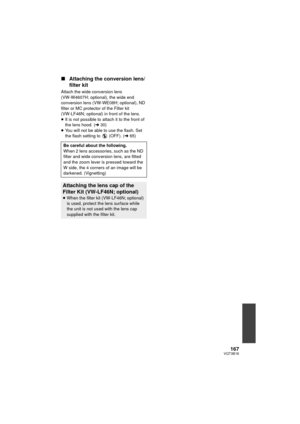 Page 167167VQT3B18
∫Attaching the conversion lens/
filter kit
Attach the wide conversion lens 
(VW-W4607H; optional), the wide end 
conversion lens (VW-WE08H; optional), ND 
filter or MC protector of the Filter kit 
(VW-LF46N; optional) in front of the lens.
≥It is not possible to attach it to the front of 
the lens hood. ( l30)
≥ You will not be able to use the flash. Set 
the flash setting to   (OFF). ( l65)
Be careful about the following.
When 2 lens accessories, such as the ND 
filter and wide conversion...