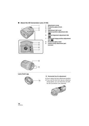 Page 1818VQT3B18
∫About the 3D Conversion Lens ( l56)
1 Attachment screw
2 Protective glass (front) 
3Lens
4 Adjustment dial cover
5 Vertical position adjustment dial 
[]
6 Vertical alignment adjustment dial 
[]
7 Horizontal image position adjustment  dial [ ]
8 Protective glass (rear) 
9 Camera body attachment part 
(convex)
Lens front cap
10 Horizontal line for adjustment
≥Use to adjust the lens attachment position.
≥ If you use the lens front cap as a stand as 
shown below, you can leave the unit with 
the...