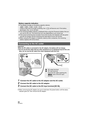 Page 2222VQT3B18
Important:
While the DC cable is connected to the AC adaptor, the battery will not charge.
≥Do not use the AC cable with any other equipment as it is designed only for this unit. 
Also, do not use the AC cable from other equipment with this unit.
1Connect the AC cable to the AC adaptor and the AC outlet.
2Connect the DC cable to the AC adaptor.
3Connect the DC cable to the DC input terminal [DC IN].
≥When removing the AC adaptor, be sure to hold down the power button until the status 
indicator...